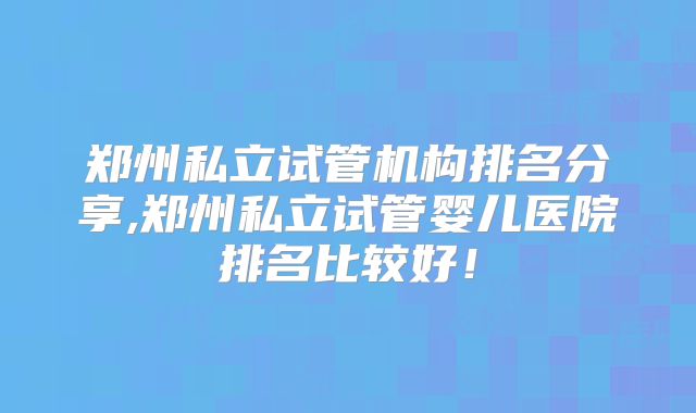 郑州私立试管机构排名分享,郑州私立试管婴儿医院排名比较好！