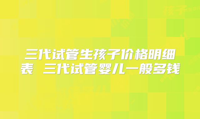 三代试管生孩子价格明细表 三代试管婴儿一般多钱