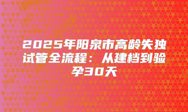 2025年阳泉市高龄失独试管全流程：从建档到验孕30天