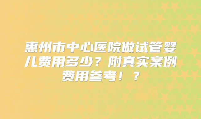 惠州市中心医院做试管婴儿费用多少？附真实案例费用参考！？