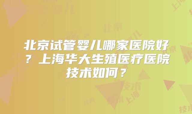 北京试管婴儿哪家医院好？上海华大生殖医疗医院技术如何？