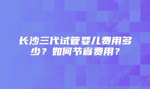 长沙三代试管婴儿费用多少？如何节省费用？
