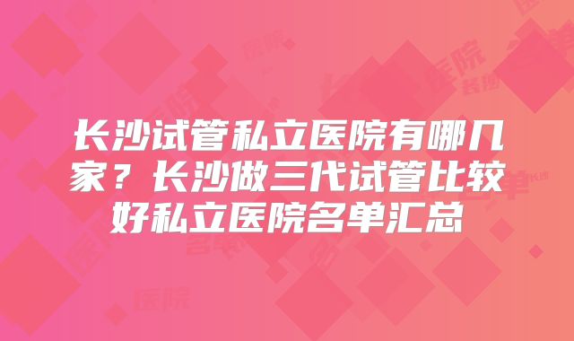 长沙试管私立医院有哪几家？长沙做三代试管比较好私立医院名单汇总