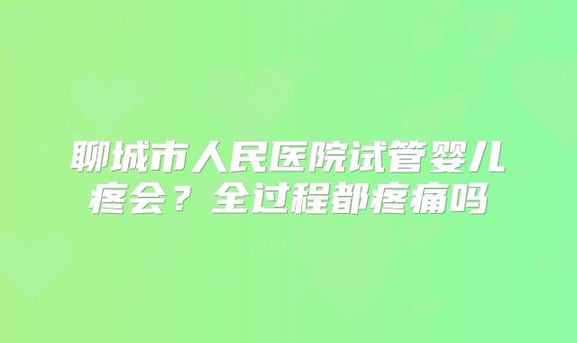 聊城市人民医院试管婴儿疼会?全过程都疼痛吗