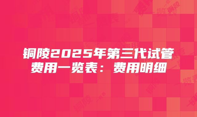 铜陵2025年第三代试管费用一览表:费用明细