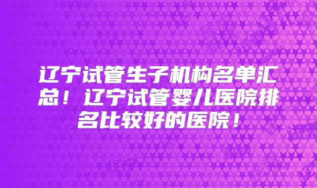 辽宁试管生子机构名单汇总!辽宁试管婴儿医院排名比较好的医院!