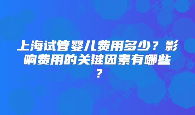 上海试管婴儿费用多少？影响费用的关键因素有哪些？