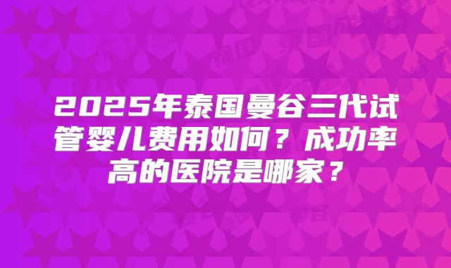 2025年泰国曼谷三代试管婴儿费用如何？成功率高的医院是哪家？