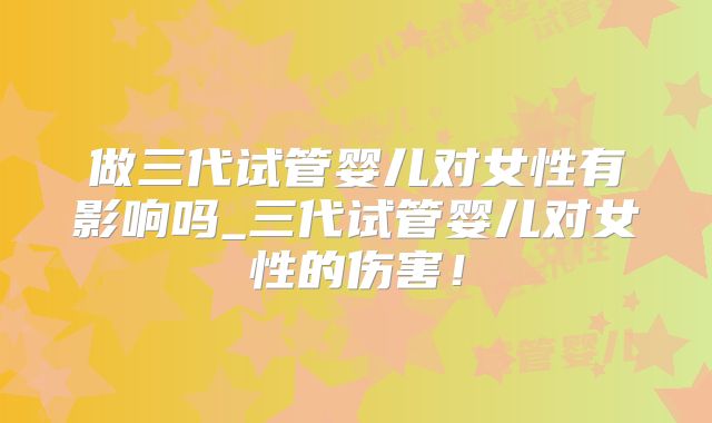 做三代试管婴儿对女性有影响吗_三代试管婴儿对女性的伤害!