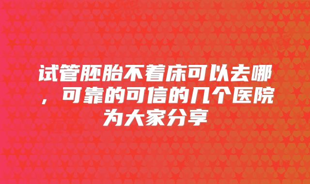 试管胚胎不着床可以去哪,可靠的可信的几个医院为大家分享