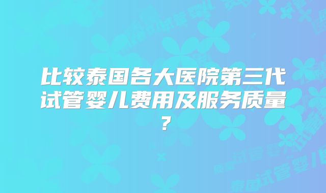比较泰国各大医院第三代试管婴儿费用及服务质量？