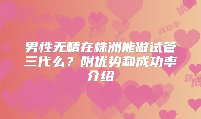男性无精在株洲能做试管三代么？附优势和成功率介绍