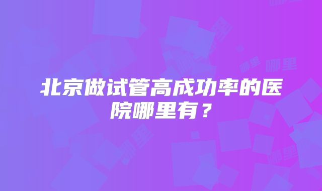 北京做试管高成功率的医院哪里有?