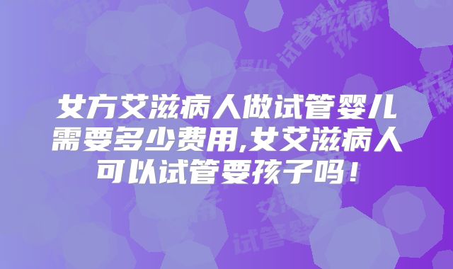 女方艾滋病人做试管婴儿需要多少费用,女艾滋病人可以试管要孩子吗！