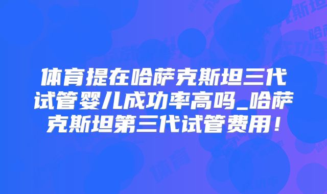 体育提在哈萨克斯坦三代试管婴儿成功率高吗_哈萨克斯坦第三代试管费用!