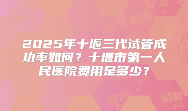 2025年十堰三代试管成功率如何?十堰市第一人民医院费用是多少?