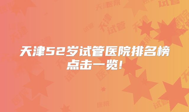 天津52岁试管医院排名榜点击一览!