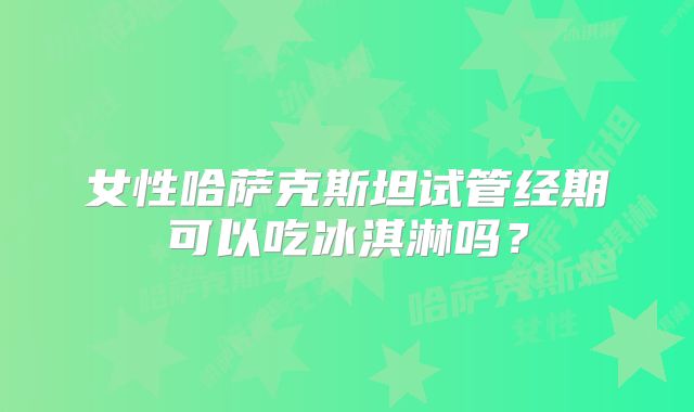 女性哈萨克斯坦试管经期可以吃冰淇淋吗？