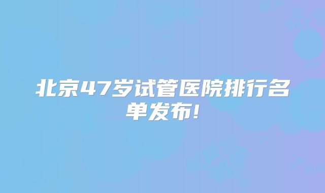 北京47岁试管医院排行名单发布!