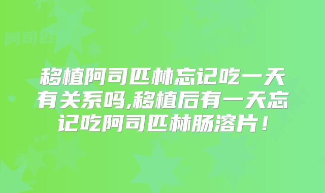 移植阿司匹林忘记吃一天有关系吗,移植后有一天忘记吃阿司匹林肠溶片！