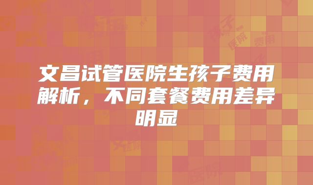 文昌试管医院生孩子费用解析，不同套餐费用差异明显