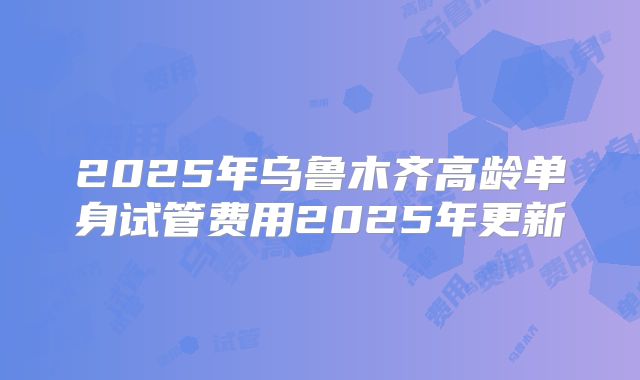 2025年乌鲁木齐高龄单身试管费用2025年更新