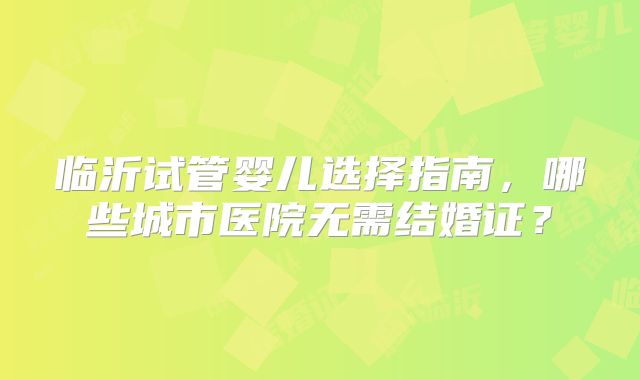 临沂试管婴儿选择指南，哪些城市医院无需结婚证？