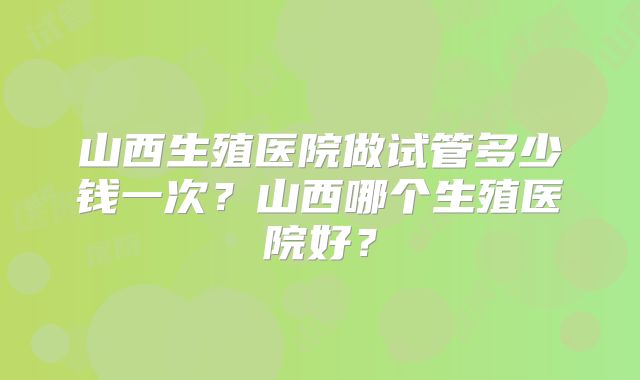 山西生殖医院做试管多少钱一次？山西哪个生殖医院好？