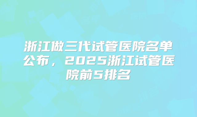 浙江做三代试管医院名单公布，2025浙江试管医院前5排名
