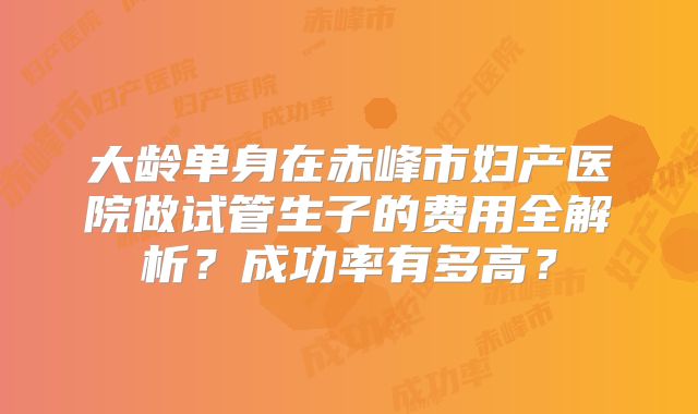 大龄单身在赤峰市妇产医院做试管生子的费用全解析?成功率有多高?