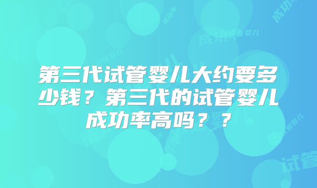 第三代试管婴儿大约要多少钱？第三代的试管婴儿成功率高吗？？