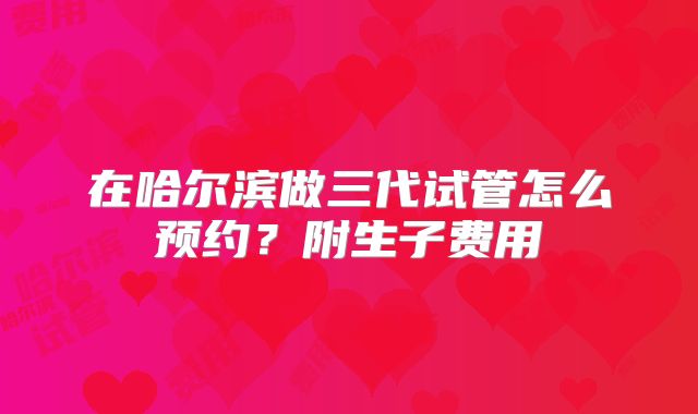 在哈尔滨做三代试管怎么预约？附生子费用