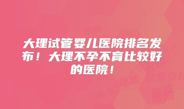 大理试管婴儿医院排名发布！大理不孕不育比较好的医院！