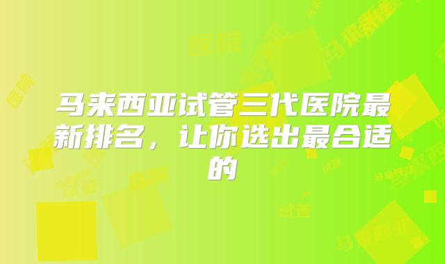 马来西亚试管三代医院最新排名，让你选出最合适的