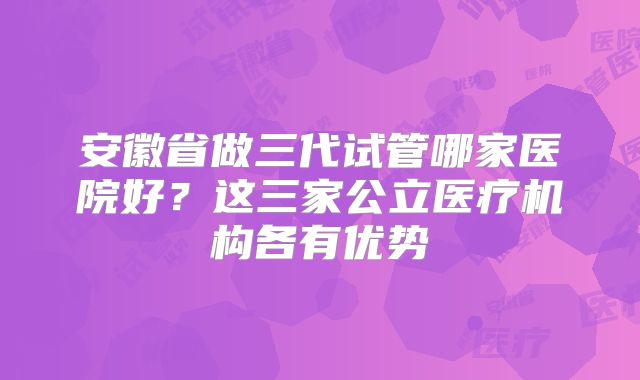 安徽省做三代试管哪家医院好？这三家公立医疗机构各有优势