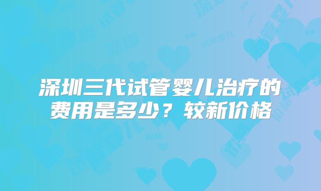 深圳三代试管婴儿治疗的费用是多少？较新价格