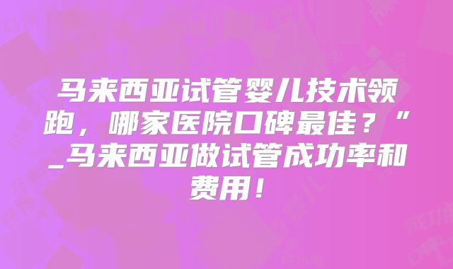 马来西亚试管婴儿技术领跑,哪家医院口碑最佳?”_马来西亚做试管成功率和费用!