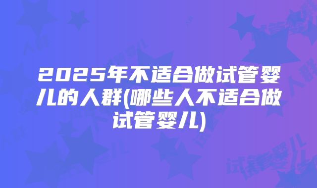 2025年不适合做试管婴儿的人群(哪些人不适合做试管婴儿)