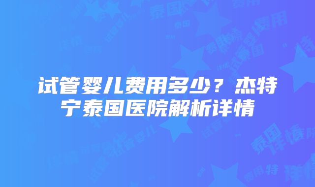 试管婴儿费用多少？杰特宁泰国医院解析详情