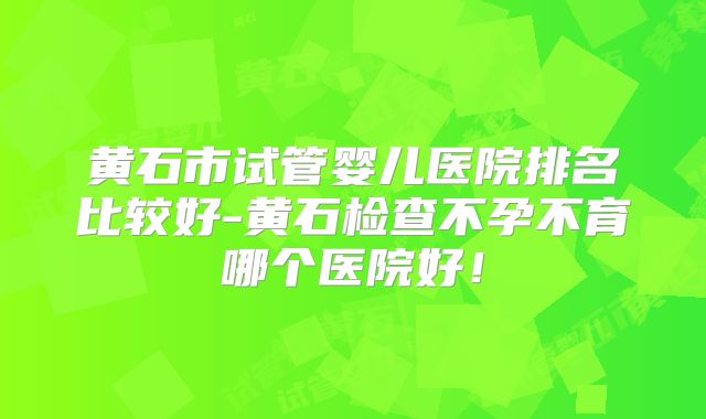 黄石市试管婴儿医院排名比较好-黄石检查不孕不育哪个医院好！