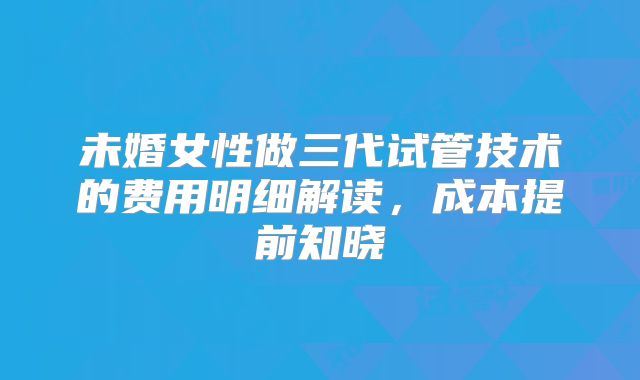 未婚女性做三代试管技术的费用明细解读，成本提前知晓