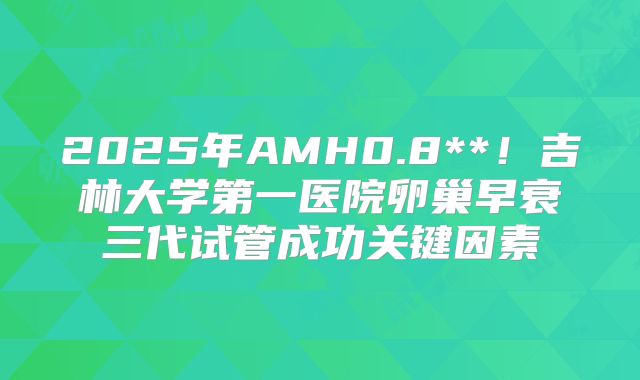 2025年AMH0.8**!吉林大学第一医院卵巢早衰三代试管成功关键因素