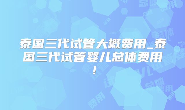 泰国三代试管大概费用_泰国三代试管婴儿总体费用!