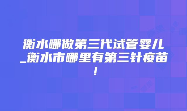 衡水哪做第三代试管婴儿_衡水市哪里有第三针疫苗！