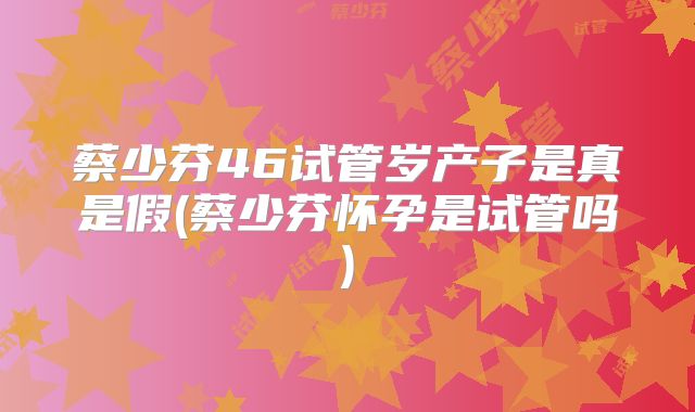 蔡少芬46试管岁产子是真是假(蔡少芬怀孕是试管吗)