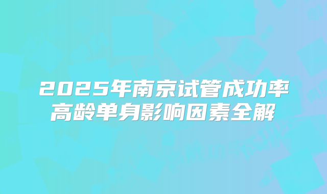 2025年南京试管成功率高龄单身影响因素全解