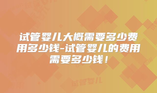 试管婴儿大概需要多少费用多少钱-试管婴儿的费用需要多少钱!