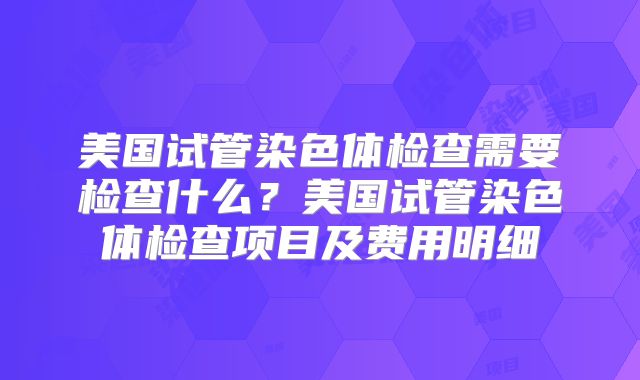 美国试管染色体检查需要检查什么？美国试管染色体检查项目及费用明细