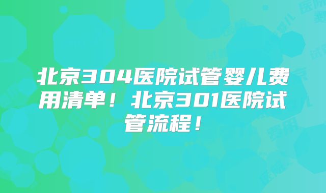 北京304医院试管婴儿费用清单！北京301医院试管流程！