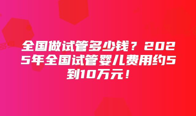 全国做试管多少钱？2025年全国试管婴儿费用约5到10万元！